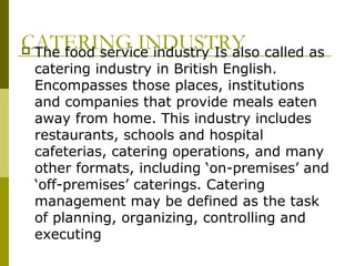 CATERING INDUSTRY The food service industry Is also called as
catering industry in British English.
Encompasses those places, institutions
and companies that provide meals eaten
away from home. This industry includes
restaurants, schools and hospital
cafeterias, catering operations, and many
other formats, including ‘on-premises’ and
‘off-premises’ caterings. Catering
management may be defined as the task
of planning, organizing, controlling and
executing
 