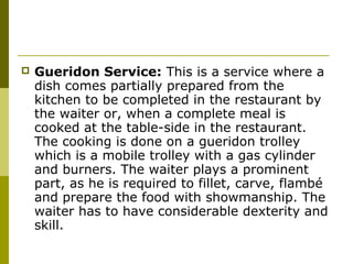  Gueridon Service: This is a service where a
dish comes partially prepared from the
kitchen to be completed in the restaurant by
the waiter or, when a complete meal is
cooked at the table-side in the restaurant.
The cooking is done on a gueridon trolley
which is a mobile trolley with a gas cylinder
and burners. The waiter plays a prominent
part, as he is required to fillet, carve, flambé
and prepare the food with showmanship. The
waiter has to have considerable dexterity and
skill.
 