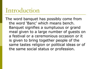 Introduction
The word banquet has possibly come from
the word ‘Banc’ which means bench.
Banquet signifies a sumptuous or grand
meal given to a large number of guests on
a festival or a ceremonious occasion or it
is given to bring together people of the
same tastes religion or political ideas or of
the same social status or profession.
 