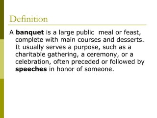 Definition
A banquet is a large public meal or feast,
complete with main courses and desserts.
It usually serves a purpose, such as a
charitable gathering, a ceremony, or a
celebration, often preceded or followed by
speeches in honor of someone.
 