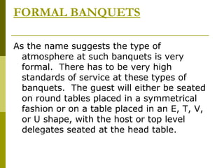 FORMAL BANQUETS
As the name suggests the type of
atmosphere at such banquets is very
formal. There has to be very high
standards of service at these types of
banquets. The guest will either be seated
on round tables placed in a symmetrical
fashion or on a table placed in an E, T, V,
or U shape, with the host or top level
delegates seated at the head table.
 