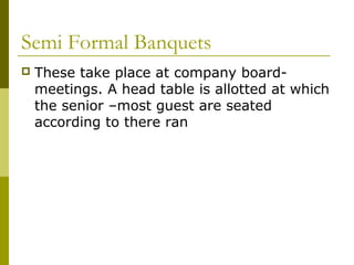 Semi Formal Banquets
 These take place at company board-
meetings. A head table is allotted at which
the senior –most guest are seated
according to there ran
 