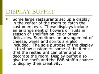 DISPLAY BUFFET
 Some large restaurants set up a display
in the center of the room to catch the
customers eye. These displays include
an arrangement of flowers or fruits in
season or shellfish on ice or other
delicacies. Sometimes an arrangement of
cheese, wines and spirits are also
included. The sole purpose of the display
is to show customers some of the items
that the restaurant can offer and to
decorate the room. Display buffet also
give the chefs and the F&B staff a chance
to display their creativity.
 