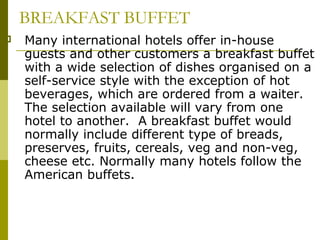 BREAKFAST BUFFET
 Many international hotels offer in-house
guests and other customers a breakfast buffet
with a wide selection of dishes organised on a
self-service style with the exception of hot
beverages, which are ordered from a waiter.
The selection available will vary from one
hotel to another. A breakfast buffet would
normally include different type of breads,
preserves, fruits, cereals, veg and non-veg,
cheese etc. Normally many hotels follow the
American buffets.
 