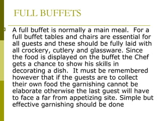 FULL BUFFETS
 A full buffet is normally a main meal. For a
full buffet tables and chairs are essential for
all guests and these should be fully laid with
all crockery, cutlery and glassware. Since
the food is displayed on the buffet the Chef
gets a chance to show his skills in
decorating a dish. It must be remembered
however that if the guests are to collect
their own food the garnishing cannot be
elaborate otherwise the last guest will have
to face a far from appetizing site. Simple but
effective garnishing should be done
 