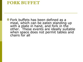 FORK BUFFET
 Fork buffets has been defined as a
meal, which can be eaten standing up
with a plate in hand, and fork in the
other. These events are ideally suitable
when space does not permit tables and
chairs for all
 