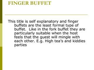 FINGER BUFFET
This title is self explanatory and finger
buffets are the least formal type of
buffet. Like in the fork buffet they are
particularly suitable when the host
feels that the guest will mingle with
each other. E.g. High tea’s and kiddies
parties
 