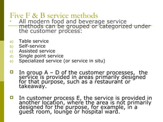 Five F & B service methods
• All modern food and beverage service
methods can be grouped or categorized under
the customer process:
a) Table service
b) Self-service
c) Assisted service
d) Single point service
e) Specialized service (or service in situ)
 In group A – D of the customer processes, the
service is provided in areas primarily designed
for that purpose, such as a restaurant or
takeaway.
 In customer process E, the service is provided in
another location, where the area is not primarily
designed for the purpose, for example, in a
guest room, lounge or hospital ward.
 