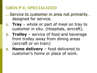 GROUP E: SPECIALIZED
Service to customer in area not primarily
designed for service.
1. Tray – whole or part of meal on tray to
customer in situ. (Hospitals, aircraft).
2. Trolley – service of food and beverage
from trolley away from dining areas
(aircraft or on train)
3. Home delivery – food delivered to
customer’s home or place of work.
 