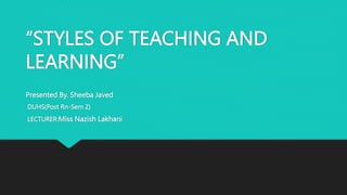 “STYLES OF TEACHING AND
LEARNING”
Presented By. Sheeba Javed
DUHS(Post Rn-Sem 2)
LECTURER:Miss Nazish Lakhani
 