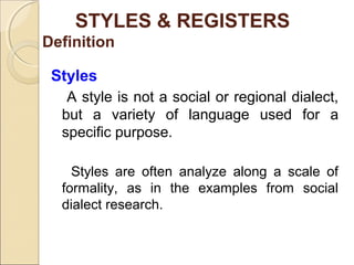 STYLES & REGISTERS 
Definition 
Styles 
A style is not a social or regional dialect, 
but a variety of language used for a 
specific purpose. 
Styles are often analyze along a scale of 
formality, as in the examples from social 
dialect research. 
 