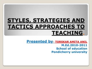 STYLES, STRATEGIES AND TACTICS APPROACHES TO TEACHING. Presented by- TORSKAR AMITA ANIL M.Ed.2010-2011 School of education Pondicherry university 