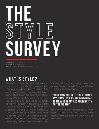 THE
SURVEY
WHAT IS STYLE?
We covet it, we chase it, we hate it
in some and praise it in others, but
can we even describe it? One of the
most contentious topics in all of free-
skiing, style polarizes skiers, creating
an abstract continuum of what we
see as pleasing and good. A deep
personal subjectivity clouds each
viewer’s eyes as they form these
judgments. Despite this subjectivity,
can style even be boiled down to a
concrete definition? Many skiers
attempt a definition with generic,
sweeping adjectives, while other
simply refuse to narrow it down into
a few simple words. Maybe it’s like
Tim McChesney says
as John Spriggs decribes it. Then
again, it may not be any of those
things and we shouldn’t even try to
describe it.	
”JUST HOW ONE SKIS,” OR PERHAPS
IT’S “HOW YOU AS AN INDIVIDUAL
PORTRAY YOUR ART AND PERSONALITY
TO THE WORLD”
AUTHOR: MATT SKIAR
DESIGNER: HOPE LITTLE
MADE POSSIBLE BY: NEWSCHOOLERS.COM
 