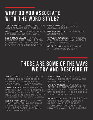 WHAT DO YOU ASSOCIATE
WITH THE WORD STYLE?
THESE ARE SOME OF THE WAYS
WE TRY AND DESCRIBE IT
JEFF CURRY — SOMETHING THAT
CAN’T BE FAKED OR IMITATED...
WILL WESSON — FLAVOR, FASHION,
PERSONALLY, INDIVIDUALITY.
REED BMOS LEWIS — SMOOTH,
EFFORTLESS, UNUSUAL, FLASHY,
POWERFUL, ARTISTIC, VISUALLY
PLEASING, CLEAN AND BEAUTIFUL.
NOAH WALLACE — EASE,
CASUAL, SMOOTH.
PARKER WHITE — ORIGINALITY,
AESTHETICS.
VINCENT GAGNIER — A MIX OF BODY
CONTROL AND SKI IMAGINATIONS
/ RODGER FEDERER.
JEFF CURRY — PERSONALITY,
ART FORM, INDIVIDUALITY.
JEFF CURRY — STYLE IS CLOSELY
LINKED TO SELF EXPRESSION.
BEING ABLE TO DO SOMETHING,
AND MAKING IT LOOK CASUAL.
COLLIN COLLINS — EVERYONE
HAS “STYLE.” [IT] IS PERCEIVED
DIFFERENTLY BY — EVERYONE... TO
ME, GOOD STYLE HAS TO DO WITH
BEING SMOOTH, RELAXED, NATURAL.
REED BMOS LEWIS — THE WAY
THAT MAKES SKIING THE MOST
ENJOYABLE FOR ME / I ALSO
THINK OF PHRASES LIKE “DAMN
TH AT LOOKED GOOD.”	
JOHN SPRIGGS — STYLE IS
FLOW, THE EASIER THE FLOW THE
BETTER THE STYLE.
WILL WESSON — EVERYONE HAS
STYLE. IT MIGHT BE GOOD STYLE
IN THE EYES OF SOME PEOPLE AND
BAD IN OTHERS... IT IS IMPOSSIBLE
TO NOT HAVE A STYLE.	
AHMET DADALI — ITS A REFLECTION
UPON ONESELF BROUGHT OUT
IN THE WAY THEY EXPRESS
THEMSELVES WHETHER IT BE
HOW THEY WALK, TALK, SKI, ETC. 	
	
 