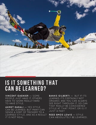 IS IT SOMETHING THAT
CAN BE LEARNED?
VINCENT GAGNIER — SOME
PEOPLE JUST HAVE IT, OTHERS
HAVE TO WORK REALLY HARD
TO HAVE STYLE.
AHMET DADALI — YES STYLE
CAN BE LEARNED, BUT MANY CAN
SENSE A SORT OF TRICKERY TO A
LEARNED STYLE, AND AS A RESULT
IT IS NOT REAL.
BANKS GILBERTI — BUT IF ITS
LEARNED ITS CERTAINLY NOT
ORGANIC AND YOU CAN ALWAYS
SEE RIGHT THROUGH IT. SO CAN
THAT REALLY BE CONSIDERED
STYLE AT THAT POINT, OR IS IT
JUST A FAD?
REED BMOS LEWIS — STYLE
CAN ABSOLUTELY BE LEARNED.
PHOTO: MATTHEW SKIAR
 
