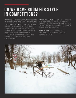 DO WE HAVE ROOM FOR STYLE
IN COMPETITIONS?
PWHITE — THERE’S ROOM FOR STYLE
IN TRASHCANS AND WAITING ROOMS.
COLLIN COLLINS — THERE IS NO
RIGHT OR WRONG STYLE, AND
EVERYONE IN THE WORLD SEES
STYLE A DIFFERENT WAY WHICH
MAKES IT 100% IMPOSSIBLE
TO JUDGE SOMEONE ON STYLE 	
ESPECIALLY IF IT’S A PANEL
OF JUDGES.
NOAH WALLACE — EVEN THOUGH
THE TECHNICAL ASPECT KEEPS
GOING UP, THE INDIVIDUAL STYLE
OF THE RIDER IS GOING TO SHOW
THROUGH IN THE END.
JEFF CURRY — I HOPE SO
WE HAVE AN EVENT CALLED
SLOPE STY LE.
PHOTO: JASON MOUSSEAU
 