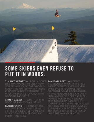 SOME SKIERS EVEN REFUSE TO
PUT IT IN WORDS.
TIM MCCHESNEY — I REALLY DON’T
LIKE THAT WORD. IT’S JUST HOW
YOU SKI AND EVERYONE SKIS DIF-
FERENT NO MATTER WHAT / THERE
IS NO DEFINITION. EVERYONE IS
INTO DIFFERENT STUFF, SO IS NO
GOOD OR BAD STYLE.
AHMET DADALI — WHETHER IT IS
GOOD OR BAD IT IS ALL STYLE.
PARKER WHITE — I CANNOT AND
WILL NOT REALLY DEFINE STYLE
/ STYLE IS OBJECTIVE TO ME AND
SUBJECTIVE TO EVERYONE AND
EVERYTHING ELSE.
	
BANKS GILBERTI — I DON’T
NECESSARILY THINK THAT STYLE
CAN BE DEFINED SINCE IN EVERY-
ONES EYES IT IS COMPLETELY
DIFFERENT. WHAT LOOKS GOOD
IN ONE PERSONS EYES MAY JUST
LOOK AWFUL TO SOMEONE ELSE.
I GUESS FOR SKIING I WOULD
BEST “DESCRIBE” RATHER THEN
”DEFINE” STYLE AS AN INDIVIDUALS
MOTIONS AND ACTIONS. JUST AN
EXTREMEMLY BASIC DESCRIPTION
BUT HONESTLY STYLE IS REALLY
JUST THE WAY YOUR MOVE.
	
		
		 		
PHOTO: MATTHEW SKIAR
 