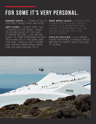 FOR SOME IT’S VERY PERSONAL.
PARKER WHITE — I THINK STYLE IS
THE ONLY THING THAT MATTERS.
JEFF CURRY — EVERY TIME I SKI
I CHOOSE TO DO WHAT I WANT
TO DO BECAUSE OF THE WAY
IT MAKES ME FEEL / YOU NEVER
WANT TO TAKE SOMEONES ELSE’S
TRICK AND DO IT THE SAME WAY
THEY DID. I WOULD SAY IT MORE
LIKE TAKING SOMETHING SOME-
ONE DID AND ADDING TO IT.
	
REED BMOS LEWIS — PEOPLE ARE
ALWAYS GOING TO BE CRITICS.
I THINK IT IS IMPORTANT FOR
SKIERS TO REMEMBER THAT WE
SKI BECAUSE WE LOVE THE
SPORT, PERIOD.
COLLIN COLLINS — I’LL SPEND
YEARS REFINING A SINGLE TRICK
BEFORE I’M HAPPY WITH THE WAY
IT LOOKS.
	
		
		 		
PHOTO: JAMIE WALTERPHOTO: JAMIE WALTER
 