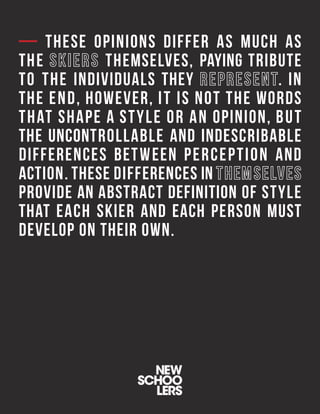 — THESE OPINIONS DIFFER AS MUCH AS
THE THEMSELVES, PAYING TRIBUTE
TO THE INDIVIDUALS THEY . IN
THE END, HOWEVER, IT IS NOT THE WORDS
THAT SHAPE A STYLE OR AN OPINION, BUT
THE UNCONTROLLABLE AND INDESCRIBABLE
DIFFERENCES BETWEEN PERCEPTION AND
ACTION. THESE DIFFERENCES IN
PROVIDE AN ABSTRACT DEFINITION OF STYLE
THAT EACH SKIER AND EACH PERSON MUST
DEVELOP ON THEIR OWN.
 