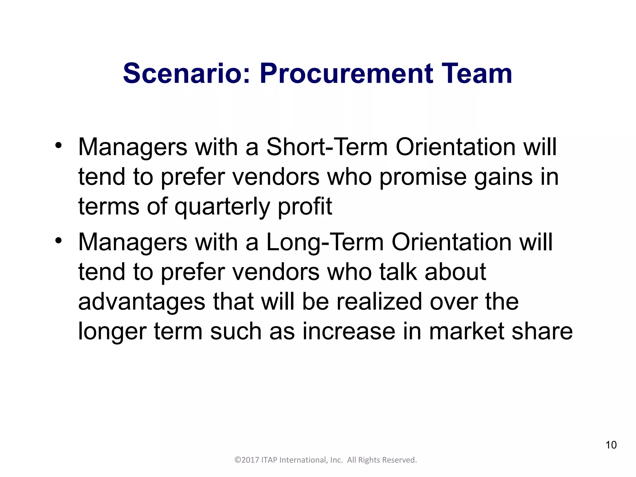 CULTURAL HARMONY: WORKING IN A MULTI-CULTURAL COMPANY 10
©2017 ITAP International, Inc. All Rights Reserved.
10
Scenario: Procurement Team
• Managers with a Short-Term Orientation will
tend to prefer vendors who promise gains in
terms of quarterly profit
• Managers with a Long-Term Orientation will
tend to prefer vendors who talk about
advantages that will be realized over the
longer term such as increase in market share
 