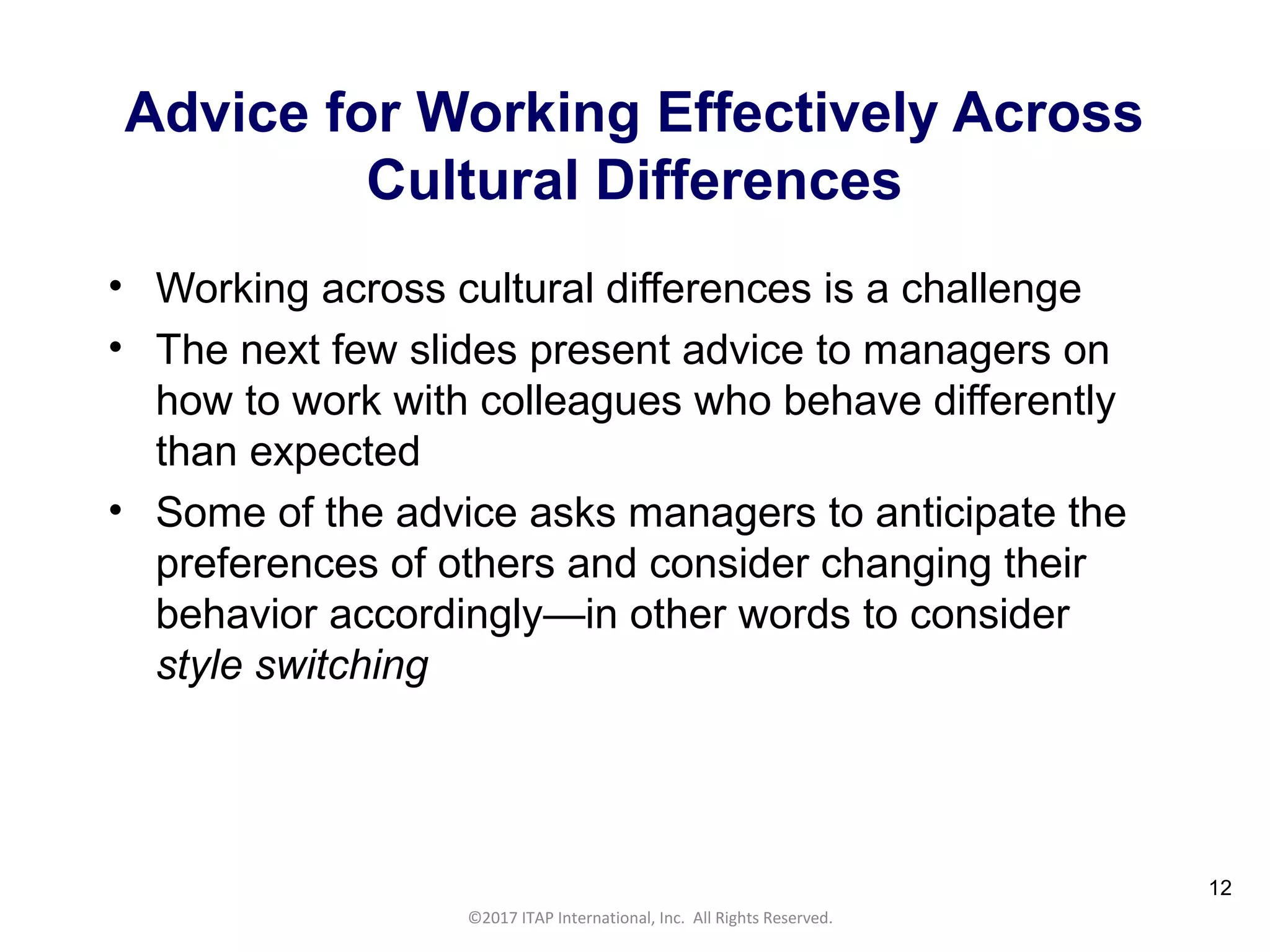 CULTURAL HARMONY: WORKING IN A MULTI-CULTURAL COMPANY 12
©2017 ITAP International, Inc. All Rights Reserved.
12
Advice for Working Effectively Across
Cultural Differences
• Working across cultural differences is a challenge
• The next few slides present advice to managers on
how to work with colleagues who behave differently
than expected
• Some of the advice asks managers to anticipate the
preferences of others and consider changing their
behavior accordingly—in other words to consider
style switching
 