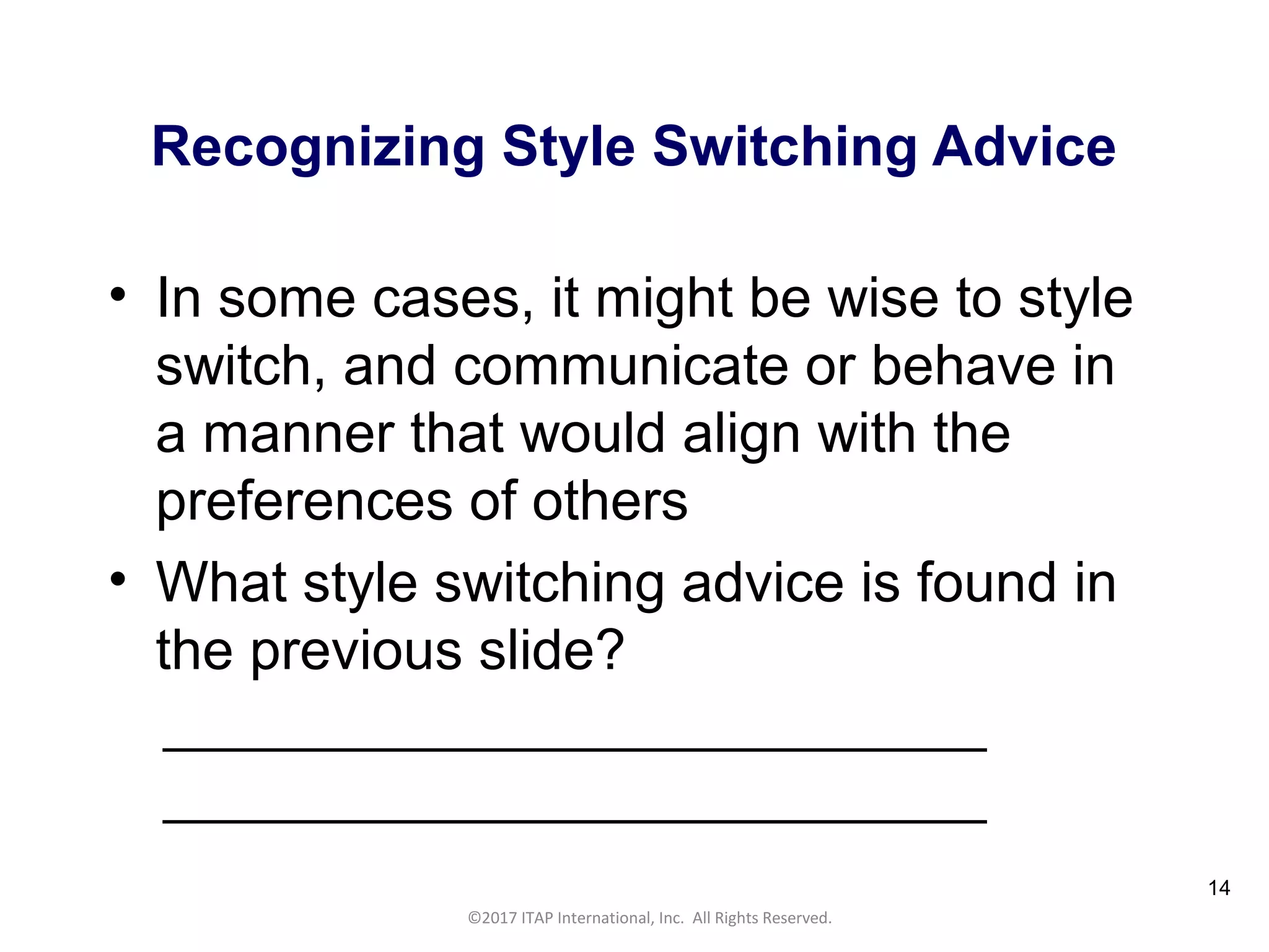 CULTURAL HARMONY: WORKING IN A MULTI-CULTURAL COMPANY 14
©2017 ITAP International, Inc. All Rights Reserved.
14
Recognizing Style Switching Advice
• In some cases, it might be wise to style
switch, and communicate or behave in
a manner that would align with the
preferences of others
• What style switching advice is found in
the previous slide?
______________________________
______________________________
 