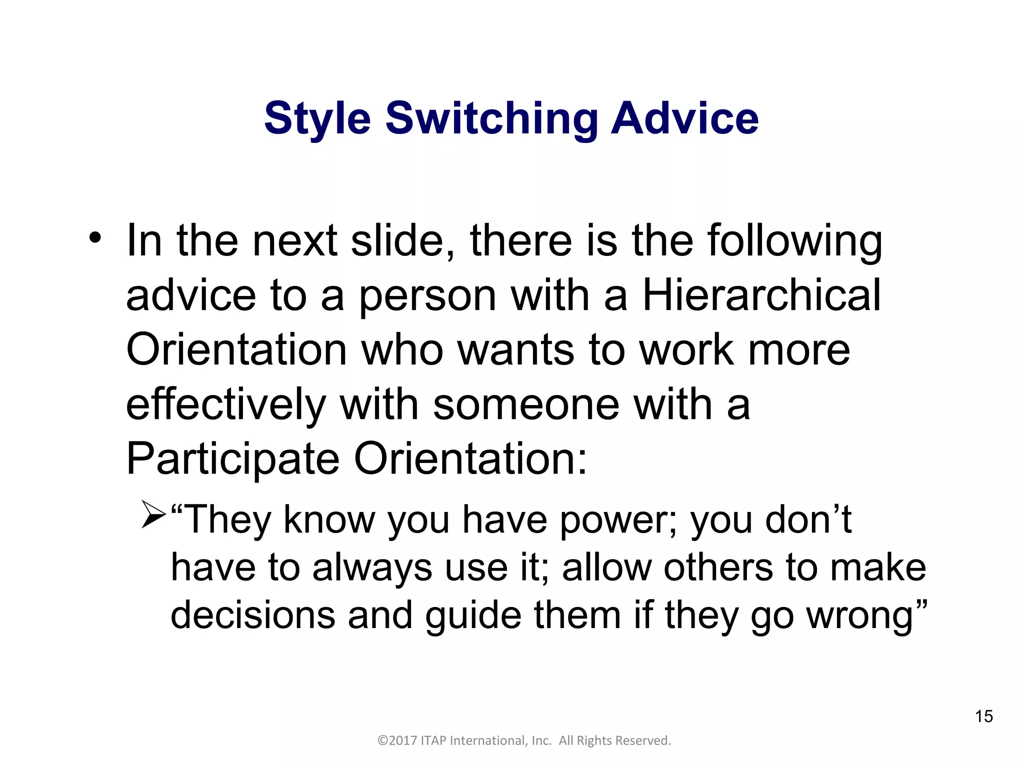 CULTURAL HARMONY: WORKING IN A MULTI-CULTURAL COMPANY 15
©2017 ITAP International, Inc. All Rights Reserved.
15
Style Switching Advice
• In the next slide, there is the following
advice to a person with a Hierarchical
Orientation who wants to work more
effectively with someone with a
Participate Orientation:
“They know you have power; you don’t
have to always use it; allow others to make
decisions and guide them if they go wrong”
 