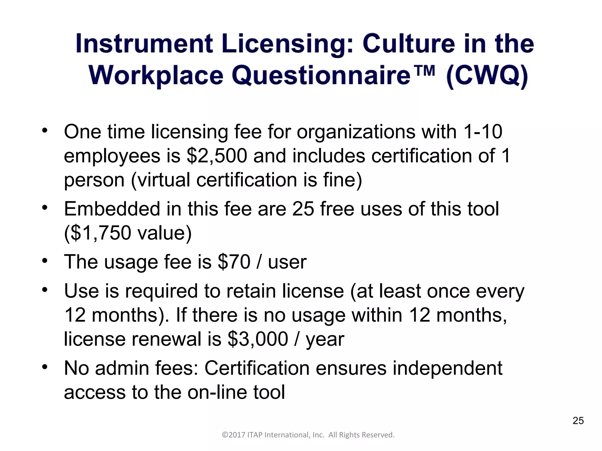 CULTURAL HARMONY: WORKING IN A MULTI-CULTURAL COMPANY 25
©2017 ITAP International, Inc. All Rights Reserved.
25
• One time licensing fee for organizations with 1-10
employees is $2,500 and includes certification of 1
person (virtual certification is fine)
• Embedded in this fee are 25 free uses of this tool
($1,750 value)
• The usage fee is $70 / user
• Use is required to retain license (at least once every
12 months). If there is no usage within 12 months,
license renewal is $3,000 / year
• No admin fees: Certification ensures independent
access to the on-line tool
 