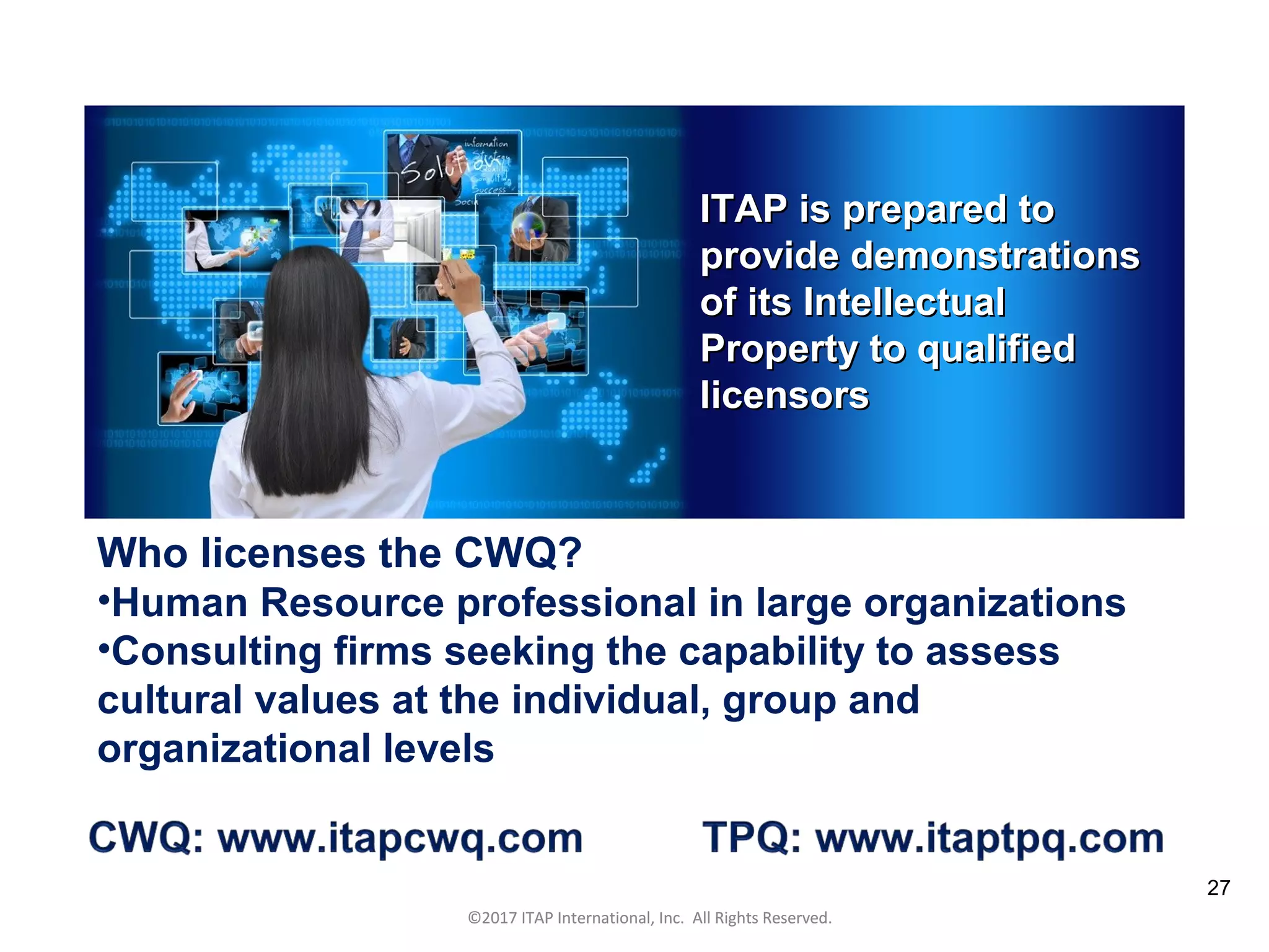 CULTURAL HARMONY: WORKING IN A MULTI-CULTURAL COMPANY 27
©2017 ITAP International, Inc. All Rights Reserved.
27
ITAP is prepared toITAP is prepared to
provide demonstrationsprovide demonstrations
of its Intellectualof its Intellectual
Property to qualifiedProperty to qualified
licensorslicensors
©2017 ITAP International, Inc. All Rights Reserved.
Who licenses the CWQ?
•Human Resource professional in large organizations
•Consulting firms seeking the capability to assess
cultural values at the individual, group and
organizational levels
 