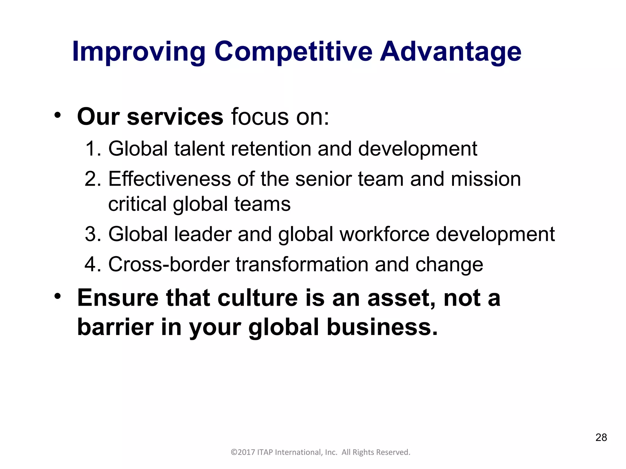 CULTURAL HARMONY: WORKING IN A MULTI-CULTURAL COMPANY 28
©2017 ITAP International, Inc. All Rights Reserved.
28
Improving Competitive Advantage
• Our services focus on:
1. Global talent retention and development
2. Effectiveness of the senior team and mission
critical global teams
3. Global leader and global workforce development
4. Cross-border transformation and change
• Ensure that culture is an asset, not a
barrier in your global business.
©2017 ITAP International, Inc. All Rights Reserved.
 