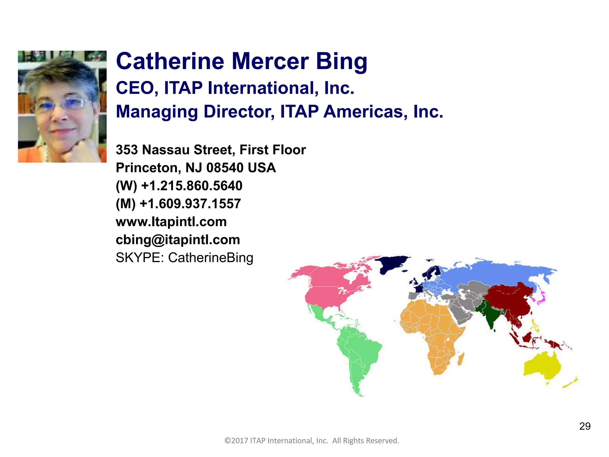 CULTURAL HARMONY: WORKING IN A MULTI-CULTURAL COMPANY 29
©2017 ITAP International, Inc. All Rights Reserved.
29
Catherine Mercer Bing
CEO, ITAP International, Inc.
Managing Director, ITAP Americas, Inc.
353 Nassau Street, First Floor
Princeton, NJ 08540 USA
(W) +1.215.860.5640
(M) +1.609.937.1557
www.Itapintl.com
cbing@itapintl.com
SKYPE: CatherineBing
©2017 ITAP International, Inc. All Rights Reserved.
 