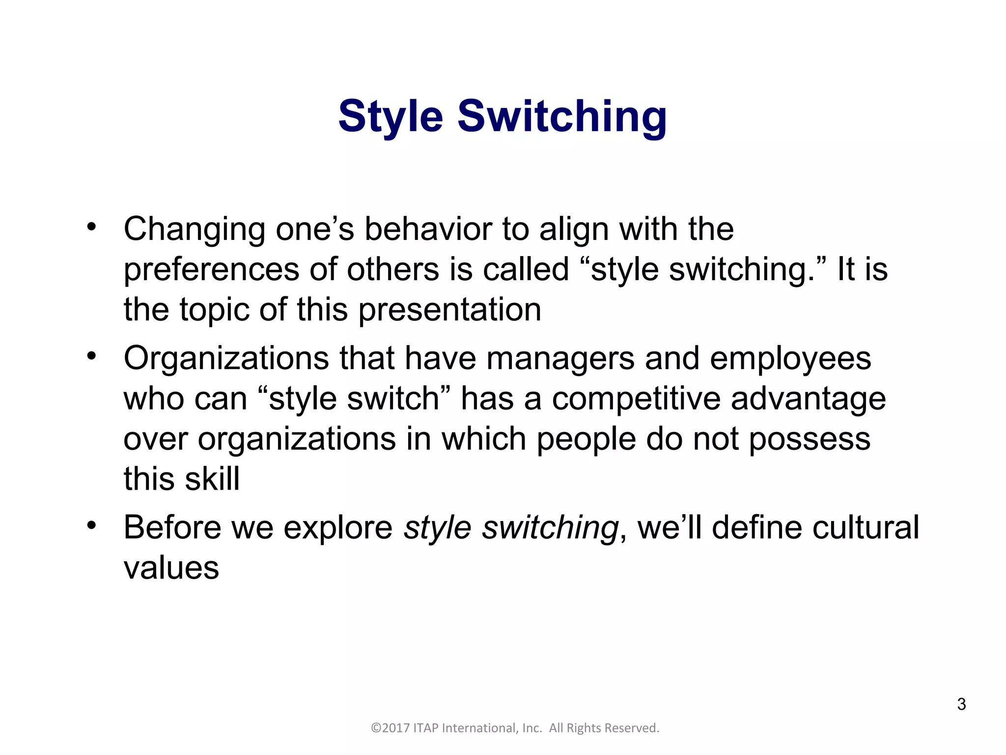 CULTURAL HARMONY: WORKING IN A MULTI-CULTURAL COMPANY 3
©2017 ITAP International, Inc. All Rights Reserved.
3
Style Switching
• Changing one’s behavior to align with the
preferences of others is called “style switching.” It is
the topic of this presentation
• Organizations that have managers and employees
who can “style switch” has a competitive advantage
over organizations in which people do not possess
this skill
• Before we explore style switching, we’ll define cultural
values
 