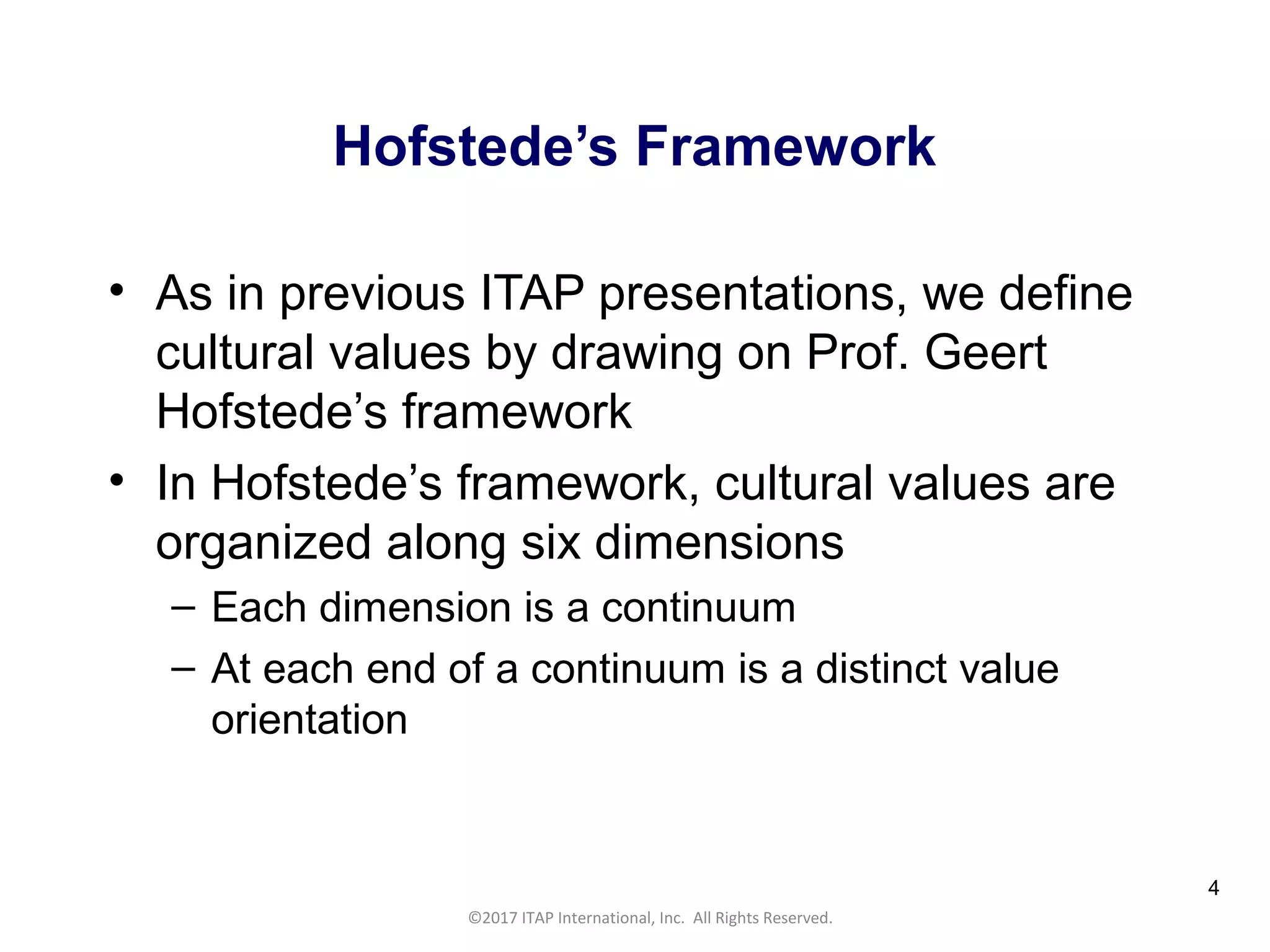 CULTURAL HARMONY: WORKING IN A MULTI-CULTURAL COMPANY 4
©2017 ITAP International, Inc. All Rights Reserved.
4
Hofstede’s Framework
• As in previous ITAP presentations, we define
cultural values by drawing on Prof. Geert
Hofstede’s framework
• In Hofstede’s framework, cultural values are
organized along six dimensions
– Each dimension is a continuum
– At each end of a continuum is a distinct value
orientation
 