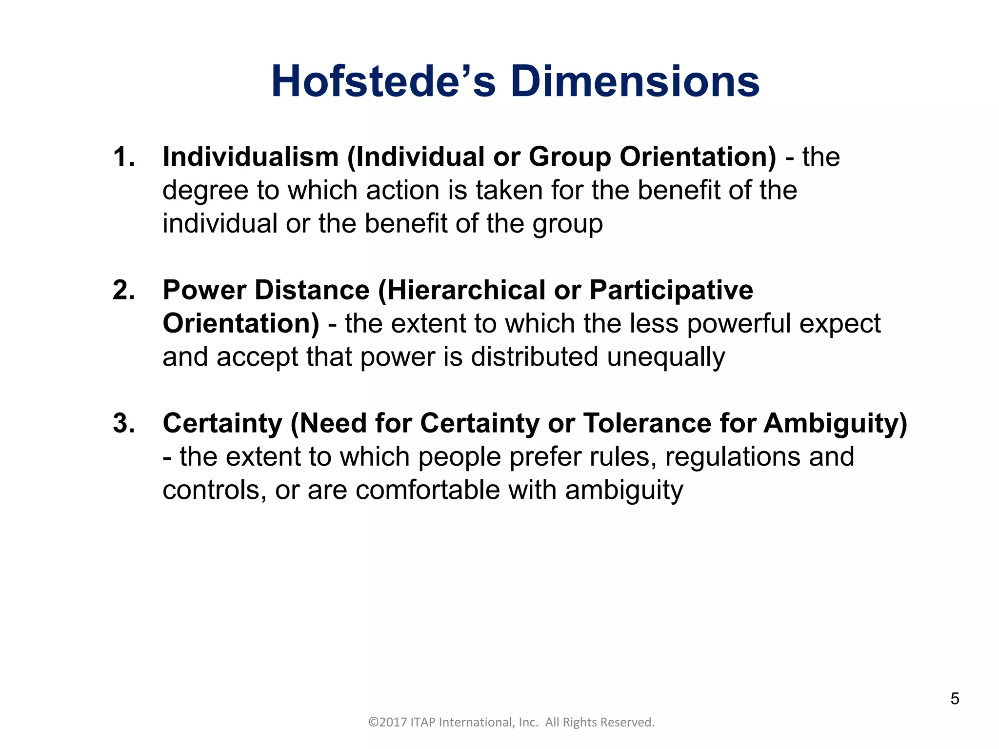 CULTURAL HARMONY: WORKING IN A MULTI-CULTURAL COMPANY 5
©2017 ITAP International, Inc. All Rights Reserved.
5
1. Individualism (Individual or Group Orientation) - the
degree to which action is taken for the benefit of the
individual or the benefit of the group
2. Power Distance (Hierarchical or Participative
Orientation) - the extent to which the less powerful expect
and accept that power is distributed unequally
3. Certainty (Need for Certainty or Tolerance for Ambiguity)
- the extent to which people prefer rules, regulations and
controls, or are comfortable with ambiguity
Hofstede’s Dimensions
 