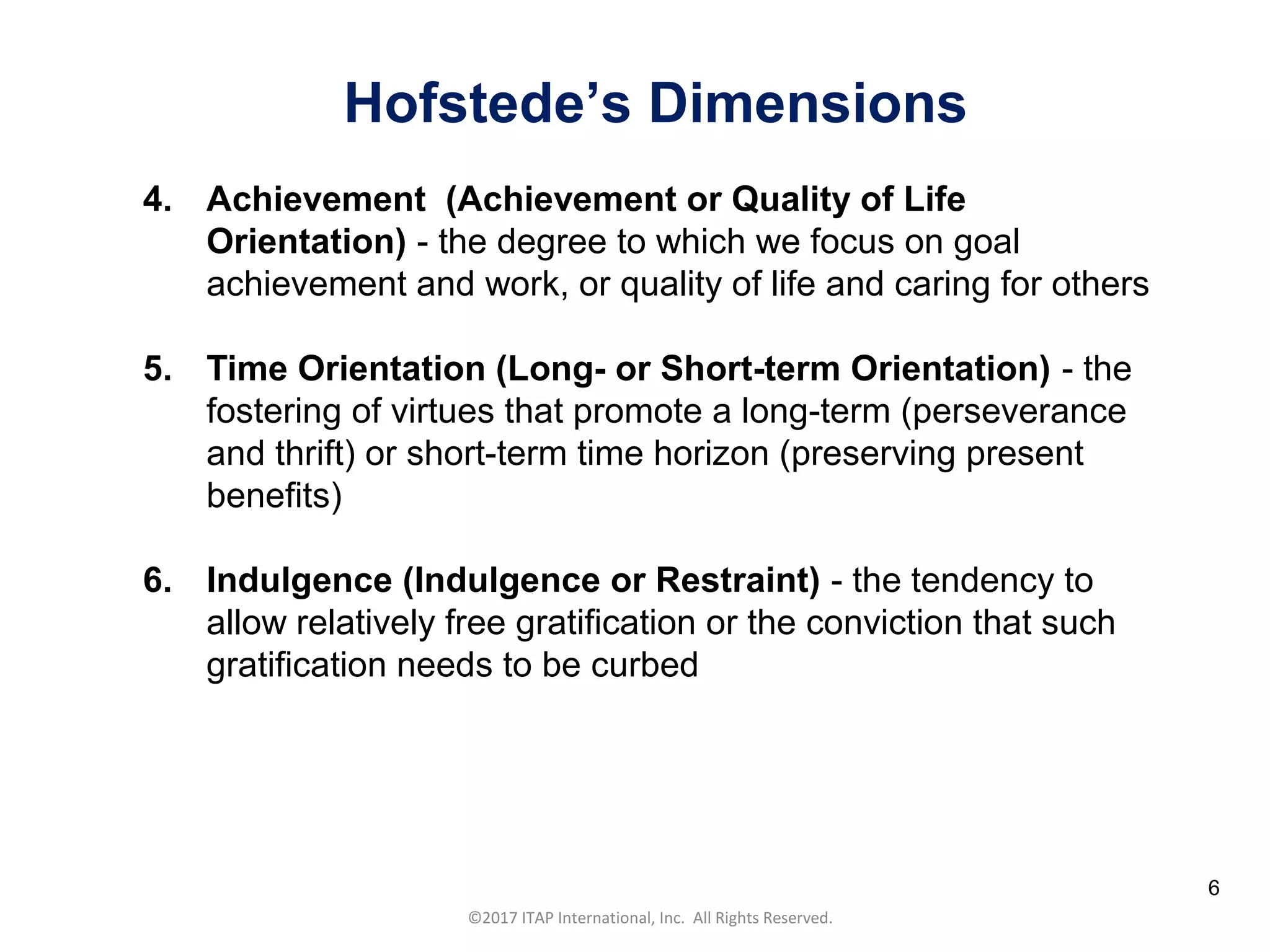CULTURAL HARMONY: WORKING IN A MULTI-CULTURAL COMPANY 6
©2017 ITAP International, Inc. All Rights Reserved.
6
4. Achievement (Achievement or Quality of Life
Orientation) - the degree to which we focus on goal
achievement and work, or quality of life and caring for others
5. Time Orientation (Long- or Short-term Orientation) - the
fostering of virtues that promote a long-term (perseverance
and thrift) or short-term time horizon (preserving present
benefits)
6. Indulgence (Indulgence or Restraint) - the tendency to
allow relatively free gratification or the conviction that such
gratification needs to be curbed
Hofstede’s Dimensions
 
