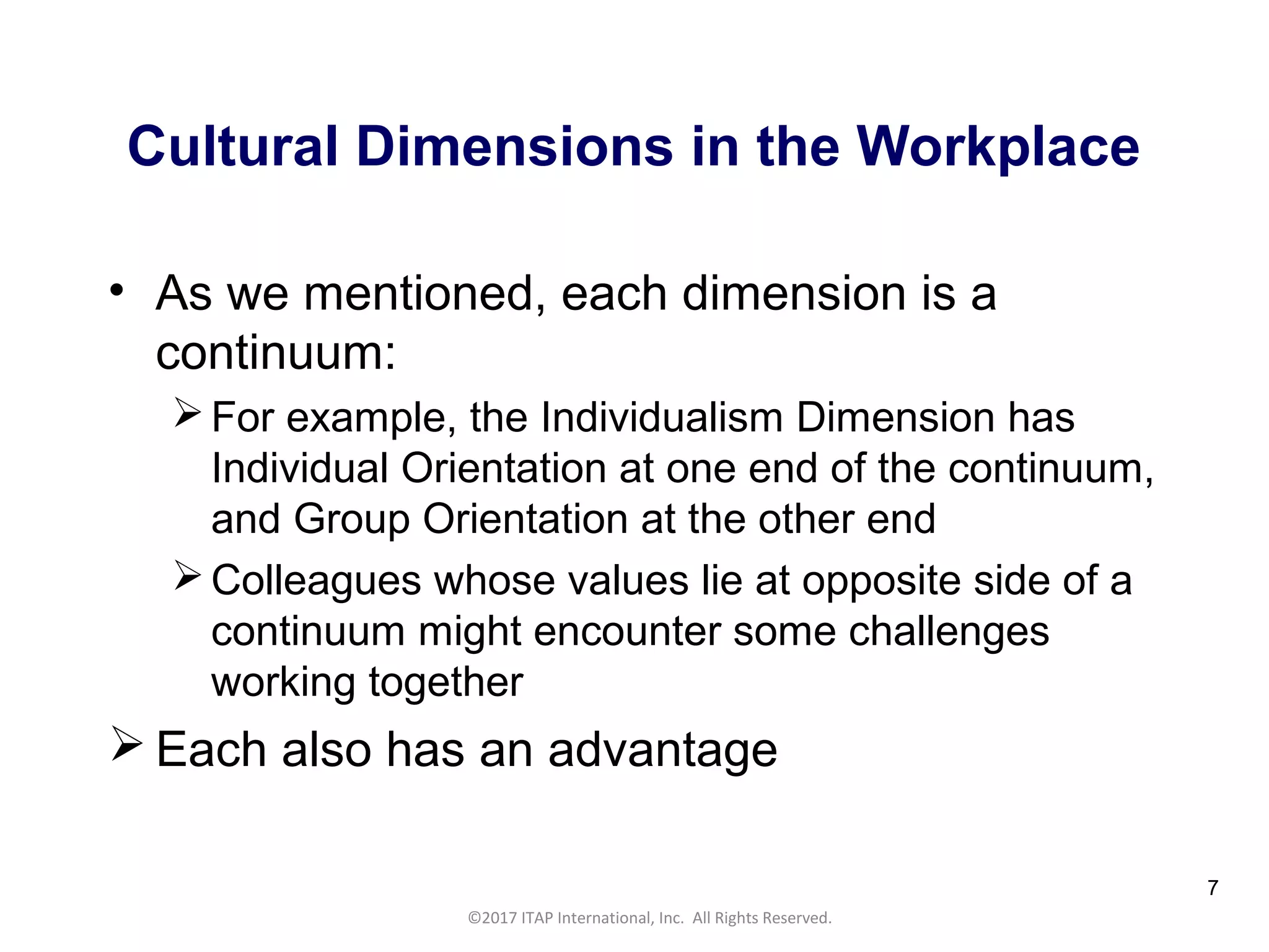 CULTURAL HARMONY: WORKING IN A MULTI-CULTURAL COMPANY 7
©2017 ITAP International, Inc. All Rights Reserved.
7
Cultural Dimensions in the Workplace
• As we mentioned, each dimension is a
continuum:
For example, the Individualism Dimension has
Individual Orientation at one end of the continuum,
and Group Orientation at the other end
Colleagues whose values lie at opposite side of a
continuum might encounter some challenges
working together
 Each also has an advantage
 