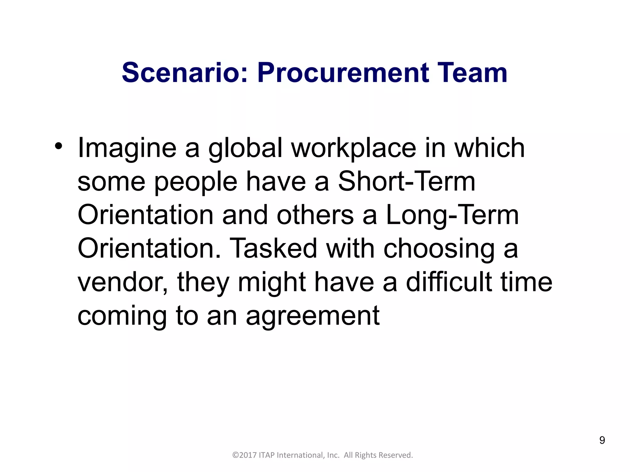 CULTURAL HARMONY: WORKING IN A MULTI-CULTURAL COMPANY 9
©2017 ITAP International, Inc. All Rights Reserved.
9
Scenario: Procurement Team
• Imagine a global workplace in which
some people have a Short-Term
Orientation and others a Long-Term
Orientation. Tasked with choosing a
vendor, they might have a difficult time
coming to an agreement
 