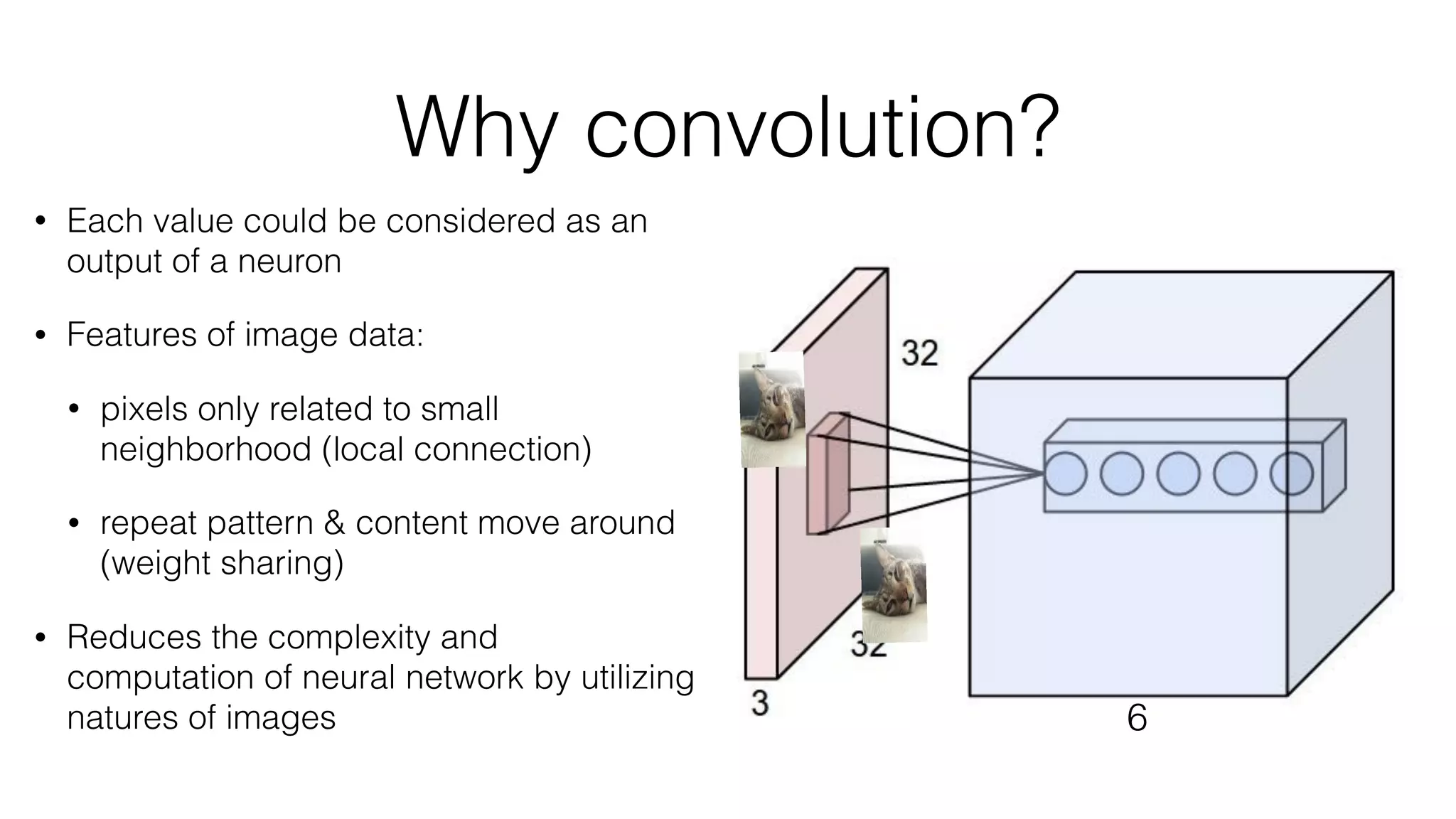 Why convolution?
• Each value could be considered as an
output of a neuron
• Features of image data:
• pixels only related to small
neighborhood (local connection)
• repeat pattern & content move around
(weight sharing)
• Reduces the complexity and
computation of neural network by utilizing
natures of images 6
 