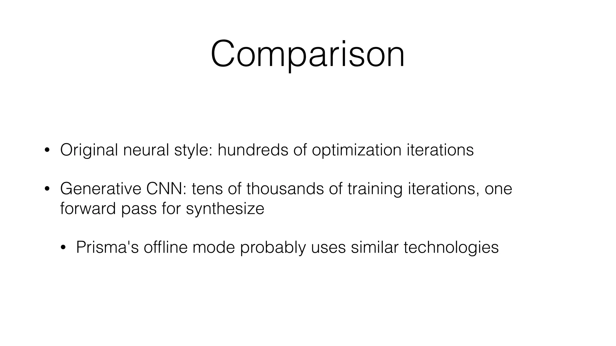 Comparison
• Original neural style: hundreds of optimization iterations
• Generative CNN: tens of thousands of training iterations, one
forward pass for synthesize
• Prisma's ofﬂine mode probably uses similar technologies
 