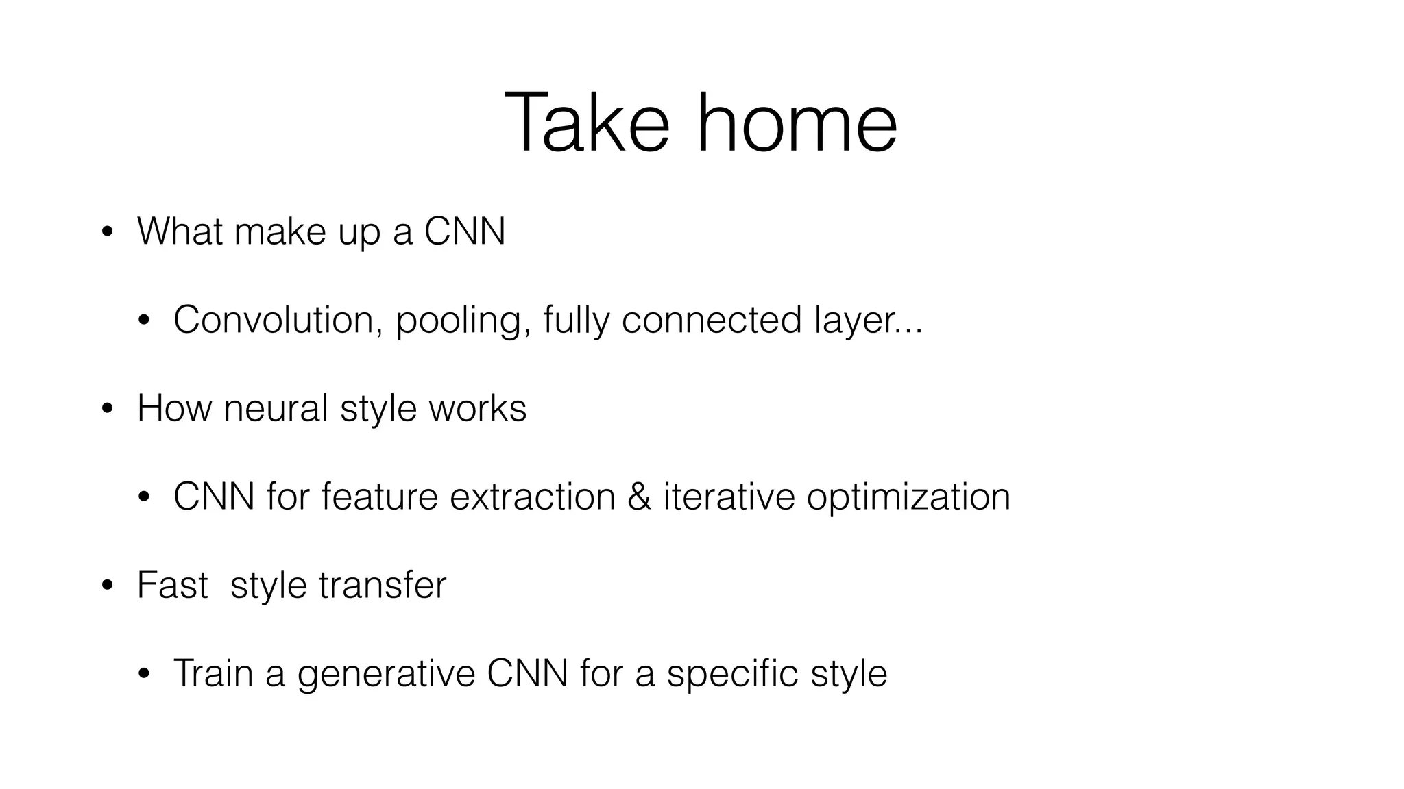 Take home
• What make up a CNN
• Convolution, pooling, fully connected layer...
• How neural style works
• CNN for feature extraction & iterative optimization
• Fast style transfer
• Train a generative CNN for a speciﬁc style
 