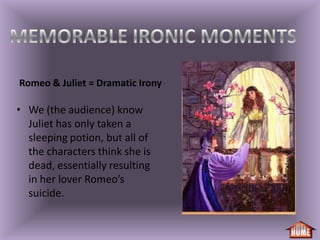 Romeo & Juliet = Dramatic Irony

• We (the audience) know
  Juliet has only taken a
  sleeping potion, but all of
  the characters think she is
  dead, essentially resulting
  in her lover Romeo’s
  suicide.
 