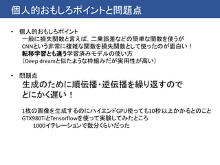 個人的おもしろポイントと問題点
• 個人的おもしろポイント
一般に損失関数と言えば，二乗誤差などの簡単な関数を使うが
CNNという非常に複雑な関数を損失関数として使ったのが面白い！
転移学習とも違う学習済みモデルの使い方
（Deep dreamと似たような枠組みだが実用性が高い）
• 問題点
生成のために順伝播・逆伝播を繰り返すので
とにかく遅い！
1枚の画像を生成するのにハイエンドGPU使っても10秒以上かかるとのこと
GTX980TiとTensorflowを使って実験してみたところ
1000イテレーションで数分くらいだった
 