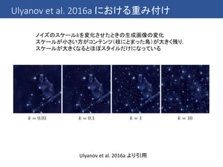 Ulyanov et al. 2016a における重み付け
Ulyanov et al. 2016a より引用
ノイズのスケール𝑘を変化させたときの生成画像の変化
スケールが小さい方がコンテンツ（枝にとまった鳥）が大きく残り，
スケールが大きくなるとほぼスタイルだけになっている
 
