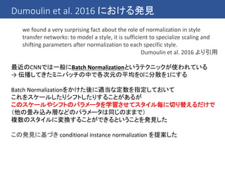 Dumoulin et al. 2016 における発見
we found a very surprising fact about the role of normalization in style
transfer networks: to model a style, it is sufficient to specialize scaling and
shifting parameters after normalization to each specific style.
Dumoulin et al. 2016 より引用
最近のCNNでは一般にBatch Normalizationというテクニックが使われている
→ 伝播してきたミニバッチの中で各次元の平均を0に分散を1にする
Batch Normalizationをかけた後に適当な定数を指定しておいて
これをスケールしたりシフトしたりすることがあるが
このスケールやシフトのパラメータを学習させてスタイル毎に切り替えるだけで
（他の畳み込み層などのパラメータは同じのままで）
複数のスタイルに変換することができるということを発見した
この発見に基づき conditional instance normalization を提案した
 