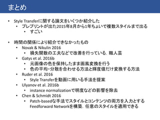 まとめ
• Style Transferに関する論文をいくつか紹介した
• プレプリントが出た2015年8月から1年ちょいで複数スタイルまで出る
• すごい
• 時間の関係により紹介できなかったもの
• Novak & Nikulin 2016
• 損失関数の工夫などで改善を行っている．職人芸
• Gatys et al. 2016b
• 元画像の色を保持したまま画風変換を行う
• 色の平均・分散を合わせる方法と輝度値だけ変換する方法
• Ruder et al. 2016
• Style Transferを動画に用いる手法を提案
• Ulyanov et al. 2016b
• instance normalizationで明度などの影響を除去
• Chen & Schmidt 2016
• Patch-basedな手法でスタイルとコンテンツの両方を入力とする
Feedforward Networkを構築．任意のスタイルを適用できる
 