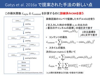 Gatys et al. 2016a で提案された手法の新しい点
この損失関数 ℒstyle と ℒcontent を計算するのに訓練済みCNNを使う
conv5_3conv5_2conv5_1
conv4_3conv4_2conv4_1
conv2_2conv2_1
Dense
Dense
conv1_2conv1_1
pooling
conv3_3conv3_2conv3_1
pooling
pooling
pooling
pooling & flatten
VGG 16 layers (Simonyan & Zisserman, 2014)
Dense
画像認識のコンペで優勝したモデルVGGを使う
𝑥 を入力した時の中間層 𝑛_𝑚 の出力の
𝑖 番目のチャンネルの座標 𝑗 の値を次で表す
conv 𝑛_𝑚 𝑥 𝑖,𝑗
• コンテンツの損失
ℒcontent =
𝑖,𝑗
conv4_2 𝑥 𝑖,𝑗 − conv4_2 𝑝 𝑖,𝑗
2
• スタイルの損失
次のGram matrix 𝐺 を用いて
𝐺( 𝑥)𝑖1,𝑖2
𝑙
=
𝑘
(conv𝑙 𝑥 𝑖1,𝑘conv𝑙 𝑥 𝑖2,𝑘)
ℒstyle =
𝑛=1
5
1
𝐴𝑙
𝑖1,𝑖2
𝐺 𝑥 𝑖1,𝑖2
𝑛_1
− 𝐺 𝑎 𝑖1,𝑖2
𝑛_1 2
（𝐴𝑙は層の画素数などの違いを吸収する係数）
2次元座標を
𝑗の1文字で表す
 