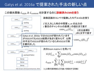 Gatys et al. 2016a で提案された手法の新しい点
この損失関数 ℒstyle と ℒcontent を計算するのに訓練済みCNNを使う
conv5_3conv5_2conv5_1
conv4_3conv4_2conv4_1
conv2_2conv2_1
Dense
Dense
conv1_2conv1_1
pooling
conv3_3conv3_2conv3_1
pooling
pooling
pooling
pooling & flatten
VGG 16 layers (Simonyan & Zisserman, 2014)
Dense
画像認識のコンペで優勝したモデルVGGを使う
𝑥 を入力した時の中間層 𝑛_𝑚 の出力の
𝑖 番目のチャンネルの座標 𝑗 の値を次で表す
conv 𝑛_𝑚 𝑥 𝑖,𝑗
• コンテンツの損失
ℒcontent =
𝑖,𝑗
conv4_2 𝑥 𝑖,𝑗 − conv4_2 𝑝 𝑖,𝑗
2
• コンテンツの損失
次のGram matrix 𝐺 を用いて
𝐺( 𝑥)𝑖1,𝑖2
𝑙
=
𝑘
(conv𝑙 𝑥 𝑖1,𝑘conv𝑙 𝑥 𝑖2,𝑘)
ℒstyle =
𝑛=1
5
1
𝐴𝑙
𝑖1,𝑖2
𝐺 𝑥 𝑖1,𝑖2
𝑛_1
− 𝐺 𝑎 𝑖1,𝑖2
𝑛_1 2
（𝐴𝑙は層の画素数などの違いを吸収する係数）
2次元座標を
𝑗の1文字で表す
Gatys et al. 2016a ではVGG19が使われています
がVGG19でもVGG16結果があまり変わらず，以降
の手法でVGG16が使われているためVGG16で例
を書きました．
 