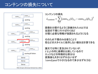 コンテンツの損失について
conv5_3conv5_2conv5_1
conv4_3conv4_2conv4_1
conv2_2conv2_1
Dense
Dense
conv1_2conv1_1
pooling
conv3_3conv3_2conv3_1
pooling
pooling
pooling
pooling & flatten
VGG 16 layers (Simonyan & Zisserman, 2014)
Dense
コンテンツの損失
ℒcontent =
𝑖,𝑗
conv4_2 𝑥 𝑖,𝑗 − conv4_2 𝑝 𝑖,𝑗
2
画像を分類するように訓練されたVGGでは
左図の下層に行けば行くほど
分類に必要な情報が強調されるようになる
そのため下層のみを使うことで
色などのスタイルに依存しない損失を計算できる
論文では特に言及されていないが，
𝑥 と 𝑝 の同じ座標を比較しているので
エッジなどの特徴的な部分は
変換後も大きくはずれないはず
（convとpoolで小さくなるので多少はずれうる）
 