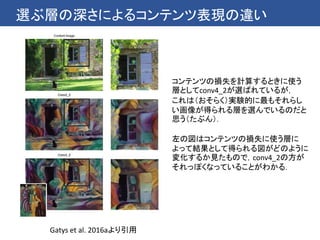選ぶ層の深さによるコンテンツ表現の違い
Gatys et al. 2016aより引用
コンテンツの損失を計算するときに使う
層としてconv4_2が選ばれているが，
これは（おそらく）実験的に最もそれらし
い画像が得られる層を選んでいるのだと
思う（たぶん）．
左の図はコンテンツの損失に使う層に
よって結果として得られる図がどのように
変化するか見たもので，conv4_2の方が
それっぽくなっていることがわかる．
 