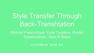 Style Transfer Through
Back-Transhlation
Shrimai Prabhumoye, Yulia Tsvetkov, Ruslan
Salakhutdinov, Alan W Black
ACL2018読み会 紹介者: 吉村
 